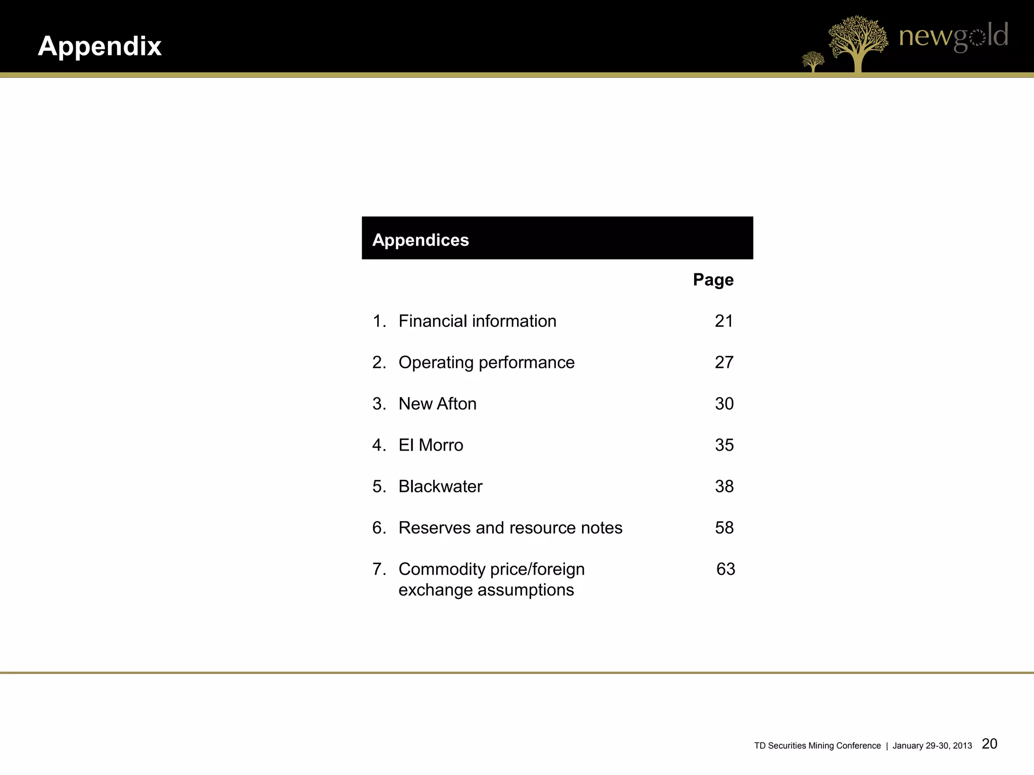 Appendix




           Appendices

                                            Page

           1. Financial information           21

           2. Operating performance           27

           3. New Afton                       30

           4. El Morro                        35

           5. Blackwater                      38

           6. Reserves and resource notes     58

           7. Commodity price/foreign         63
              exchange assumptions




                                                   TD Securities Mining Conference | January 29-30, 2013   20 20
 