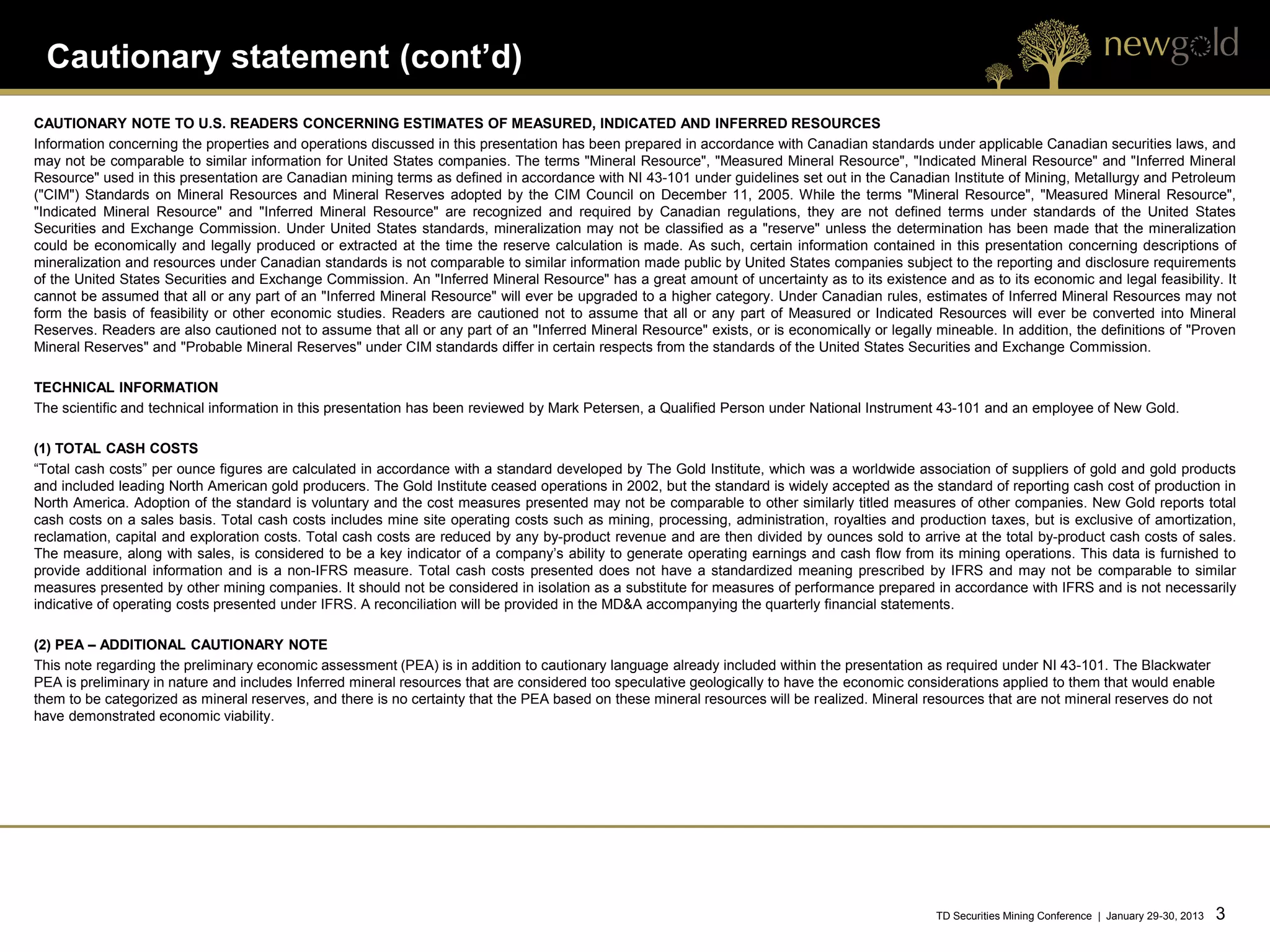 Cautionary statement (cont’d)
CAUTIONARY NOTE TO U.S. READERS CONCERNING ESTIMATES OF MEASURED, INDICATED AND INFERRED RESOURCES
Information concerning the properties and operations discussed in this presentation has been prepared in accordance with Canadian standards under applicable Canadian securities laws, and
may not be comparable to similar information for United States companies. The terms "Mineral Resource", "Measured Mineral Resource", "Indicated Mineral Resource" and "Inferred Mineral
Resource" used in this presentation are Canadian mining terms as defined in accordance with NI 43-101 under guidelines set out in the Canadian Institute of Mining, Metallurgy and Petroleum
("CIM") Standards on Mineral Resources and Mineral Reserves adopted by the CIM Council on December 11, 2005. While the terms "Mineral Resource", "Measured Mineral Resource",
"Indicated Mineral Resource" and "Inferred Mineral Resource" are recognized and required by Canadian regulations, they are not defined terms under standards of the United States
Securities and Exchange Commission. Under United States standards, mineralization may not be classified as a "reserve" unless the determination has been made that the mineralization
could be economically and legally produced or extracted at the time the reserve calculation is made. As such, certain information contained in this presentation concerning descriptions of
mineralization and resources under Canadian standards is not comparable to similar information made public by United States companies subject to the reporting and disclosure requirements
of the United States Securities and Exchange Commission. An "Inferred Mineral Resource" has a great amount of uncertainty as to its existence and as to its economic and legal feasibility. It
cannot be assumed that all or any part of an "Inferred Mineral Resource" will ever be upgraded to a higher category. Under Canadian rules, estimates of Inferred Mineral Resources may not
form the basis of feasibility or other economic studies. Readers are cautioned not to assume that all or any part of Measured or Indicated Resources will ever be converted into Mineral
Reserves. Readers are also cautioned not to assume that all or any part of an "Inferred Mineral Resource" exists, or is economically or legally mineable. In addition, the definitions of "Proven
Mineral Reserves" and "Probable Mineral Reserves" under CIM standards differ in certain respects from the standards of the United States Securities and Exchange Commission.

TECHNICAL INFORMATION
The scientific and technical information in this presentation has been reviewed by Mark Petersen, a Qualified Person under National Instrument 43-101 and an employee of New Gold.

(1) TOTAL CASH COSTS
“Total cash costs” per ounce figures are calculated in accordance with a standard developed by The Gold Institute, which was a worldwide association of suppliers of gold and gold products
and included leading North American gold producers. The Gold Institute ceased operations in 2002, but the standard is widely accepted as the standard of reporting cash cost of production in
North America. Adoption of the standard is voluntary and the cost measures presented may not be comparable to other similarly titled measures of other companies. New Gold reports total
cash costs on a sales basis. Total cash costs includes mine site operating costs such as mining, processing, administration, royalties and production taxes, but is exclusive of amortization,
reclamation, capital and exploration costs. Total cash costs are reduced by any by-product revenue and are then divided by ounces sold to arrive at the total by-product cash costs of sales.
The measure, along with sales, is considered to be a key indicator of a company’s ability to generate operating earnings and cash flow from its mining operations. This data is furnished to
provide additional information and is a non-IFRS measure. Total cash costs presented does not have a standardized meaning prescribed by IFRS and may not be comparable to similar
measures presented by other mining companies. It should not be considered in isolation as a substitute for measures of performance prepared in accordance with IFRS and is not necessarily
indicative of operating costs presented under IFRS. A reconciliation will be provided in the MD&A accompanying the quarterly financial statements.

(2) PEA – ADDITIONAL CAUTIONARY NOTE
This note regarding the preliminary economic assessment (PEA) is in addition to cautionary language already included within the presentation as required under NI 43-101. The Blackwater
PEA is preliminary in nature and includes Inferred mineral resources that are considered too speculative geologically to have the economic considerations applied to them that would enable
them to be categorized as mineral reserves, and there is no certainty that the PEA based on these mineral resources will be realized. Mineral resources that are not mineral reserves do not
have demonstrated economic viability.




                                                                                                                                                TD Securities Mining Conference | January 29-30, 2013   3   3
 