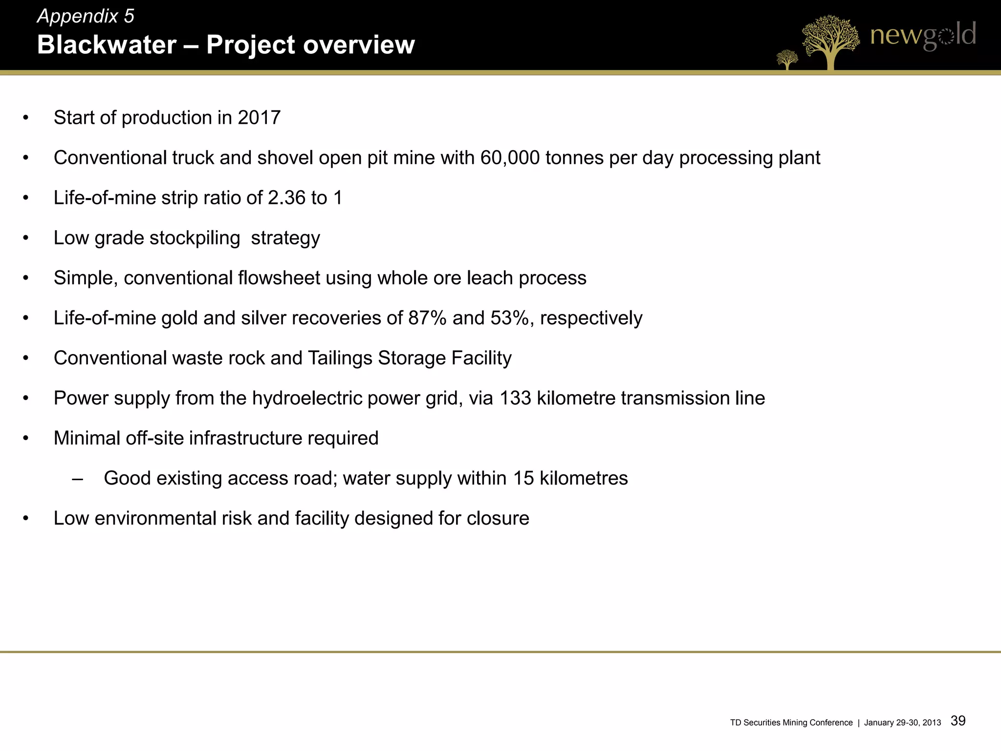 Appendix 5
    Blackwater – Project overview

•    Start of production in 2017

•    Conventional truck and shovel open pit mine with 60,000 tonnes per day processing plant

•    Life-of-mine strip ratio of 2.36 to 1

•    Low grade stockpiling strategy

•    Simple, conventional flowsheet using whole ore leach process

•    Life-of-mine gold and silver recoveries of 87% and 53%, respectively

•    Conventional waste rock and Tailings Storage Facility

•    Power supply from the hydroelectric power grid, via 133 kilometre transmission line

•    Minimal off-site infrastructure required

       –   Good existing access road; water supply within 15 kilometres

•    Low environmental risk and facility designed for closure




                                                                                   TD Securities Mining Conference | January 29-30, 2013   39 39
 