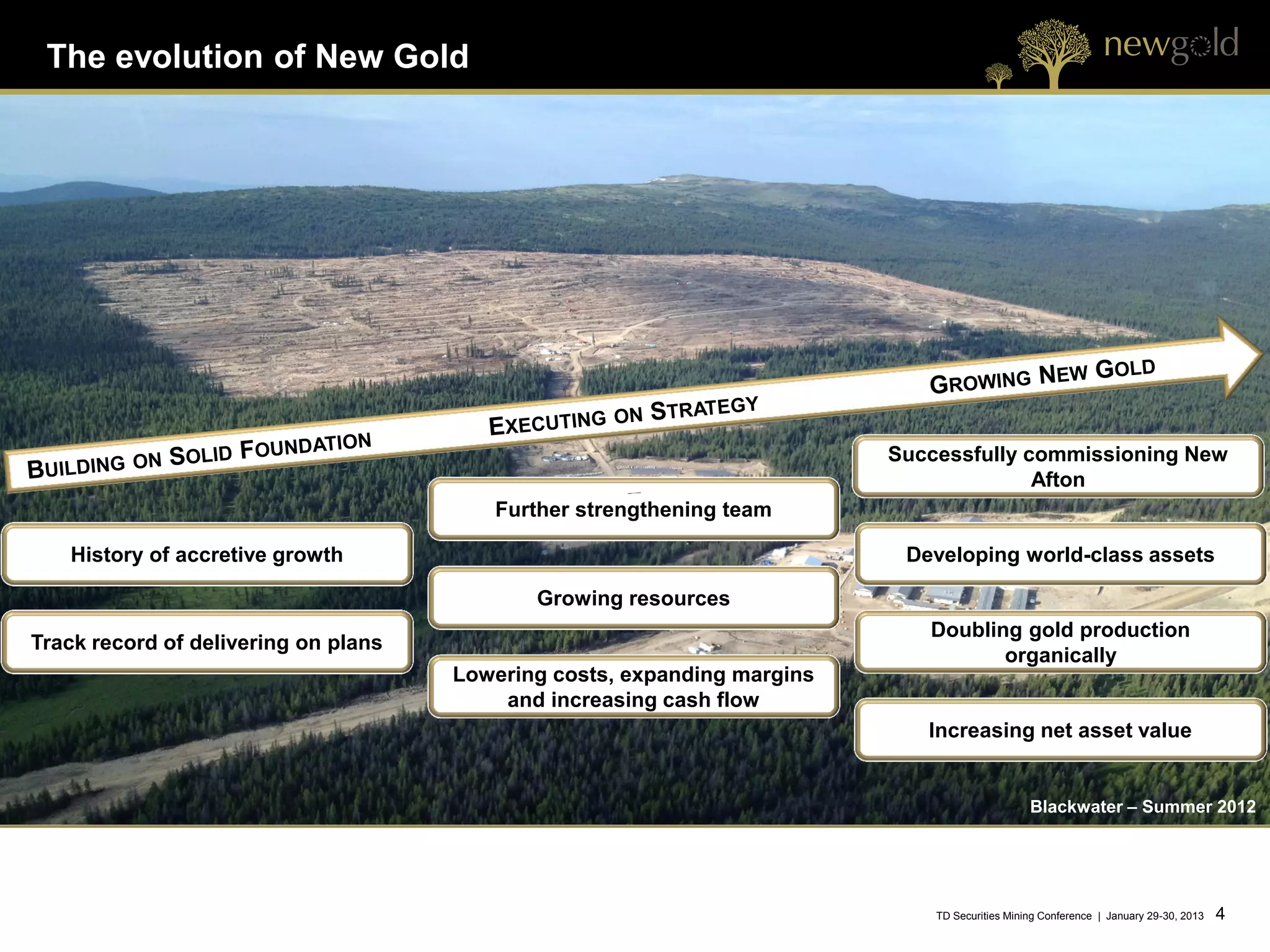 The evolution of New Gold




                                                                          Successfully commissioning New
                                                                                        Afton
                                         Further strengthening team

   History of accretive growth                                             Developing world-class assets

                                             Growing resources
                                                                             Doubling gold production
Track record of delivering on plans
                                                                                    organically
                                      Lowering costs, expanding margins
                                          and increasing cash flow
                                                                             Increasing net asset value


                                                                                                Blackwater – Summer 2012




                                                                              TD Securities Mining Conference | January 29-30, 2013   4   4
 