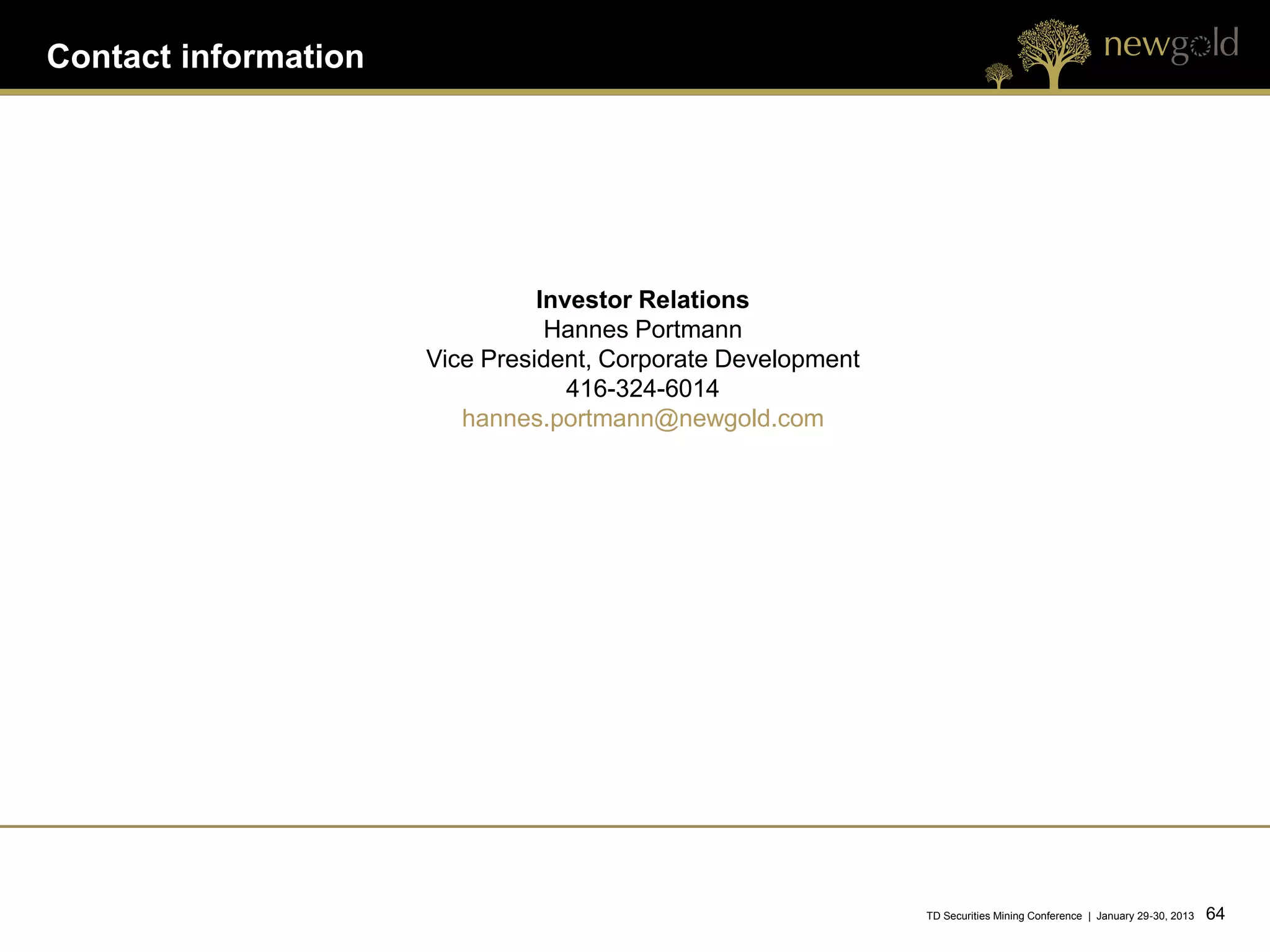 Contact information




                                Investor Relations
                                 Hannes Portmann
                      Vice President, Corporate Development
                                   416-324-6014
                         hannes.portmann@newgold.com




                                                              TD Securities Mining Conference | January 29-30, 2013   64 64
 