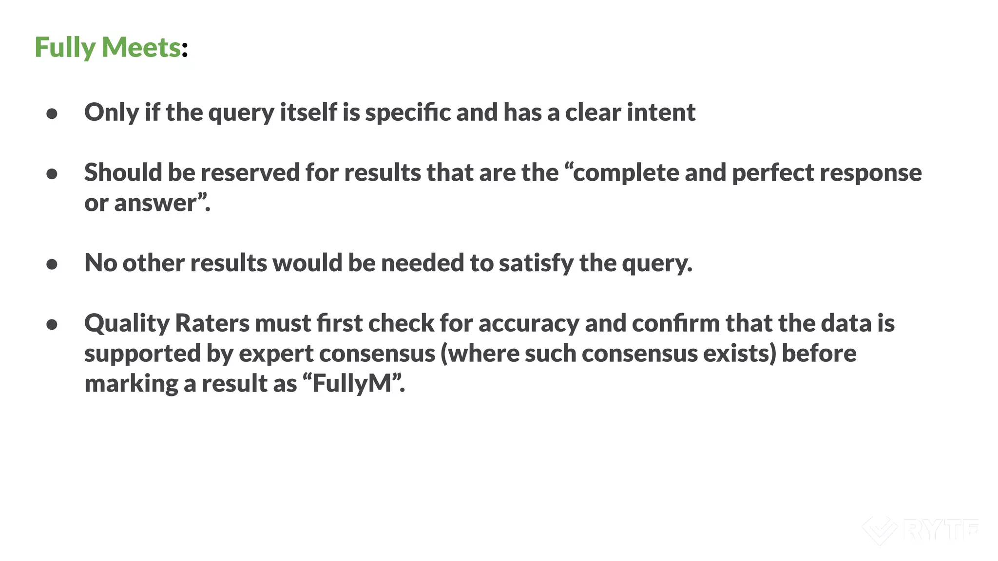 Fully Meets:
● Only if the query itself is speciﬁc and has a clear intent
● Should be reserved for results that are the “complete and perfect response
or answer”.
● No other results would be needed to satisfy the query.
● Quality Raters must ﬁrst check for accuracy and conﬁrm that the data is
supported by expert consensus (where such consensus exists) before
marking a result as “FullyM”.
 