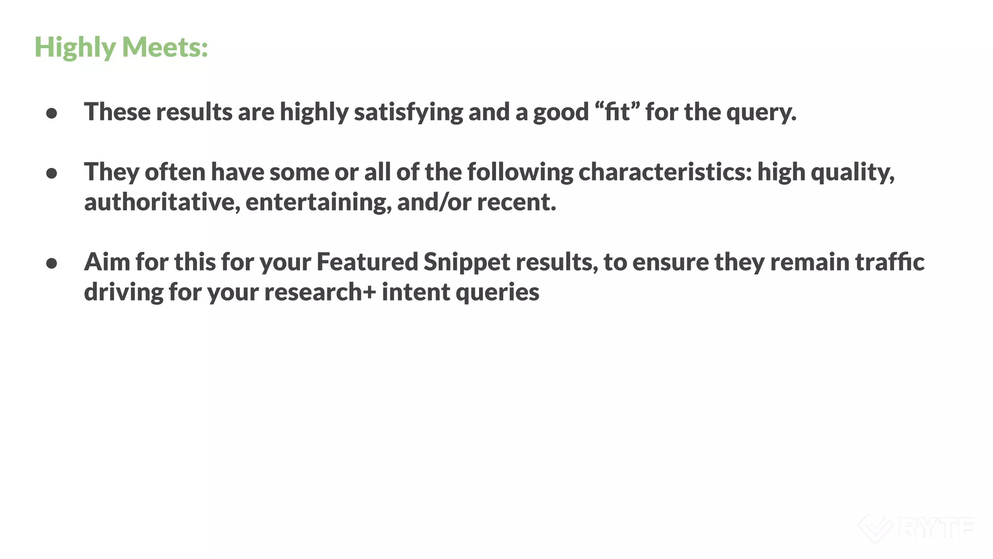 Highly Meets:
● These results are highly satisfying and a good “ﬁt” for the query.
● They often have some or all of the following characteristics: high quality,
authoritative, entertaining, and/or recent.
● Aim for this for your Featured Snippet results, to ensure they remain trafﬁc
driving for your research+ intent queries
 