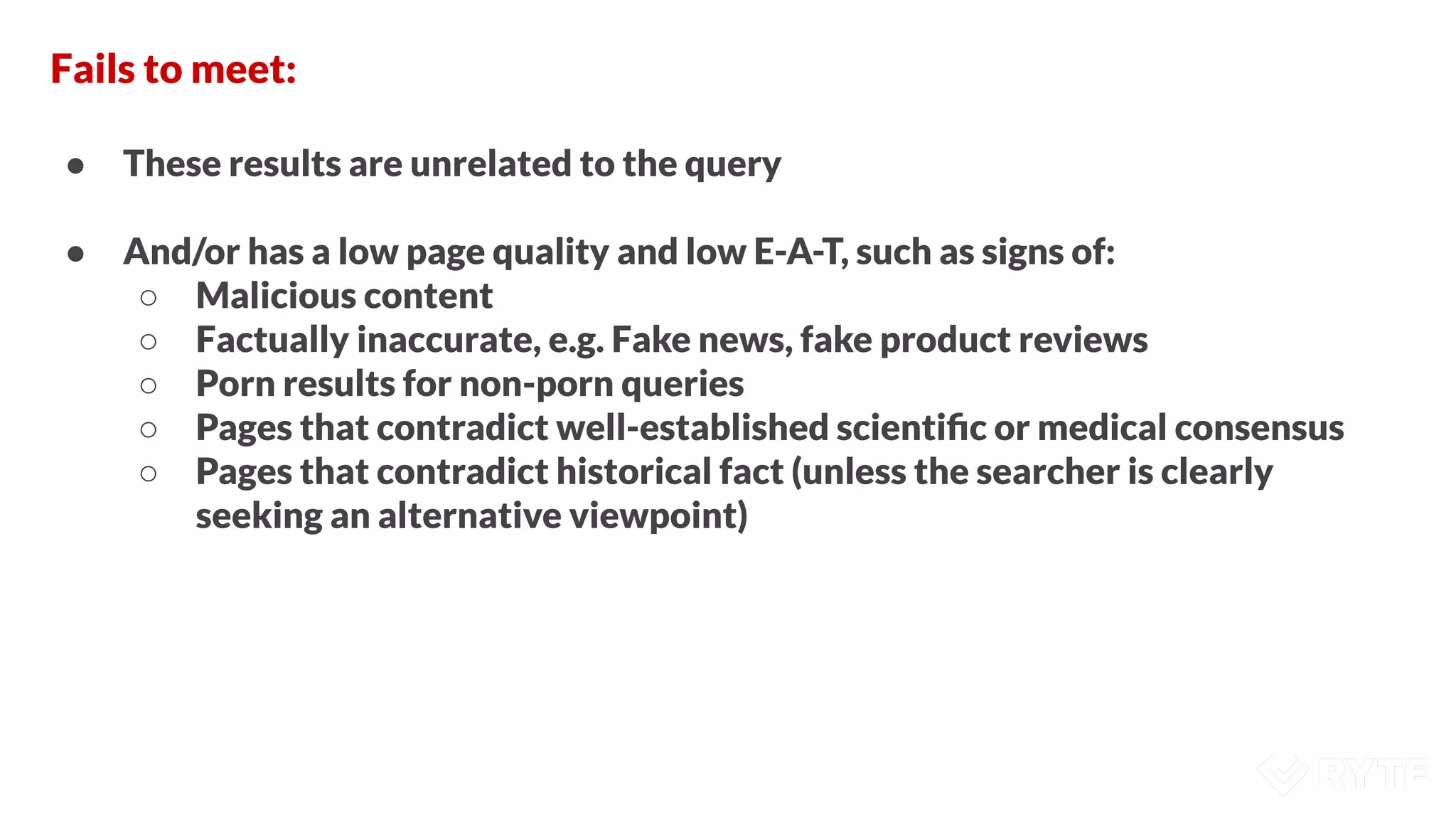 Fails to meet:
● These results are unrelated to the query
● And/or has a low page quality and low E-A-T, such as signs of:
○ Malicious content
○ Factually inaccurate, e.g. Fake news, fake product reviews
○ Porn results for non-porn queries
○ Pages that contradict well-established scientiﬁc or medical consensus
○ Pages that contradict historical fact (unless the searcher is clearly
seeking an alternative viewpoint)
 