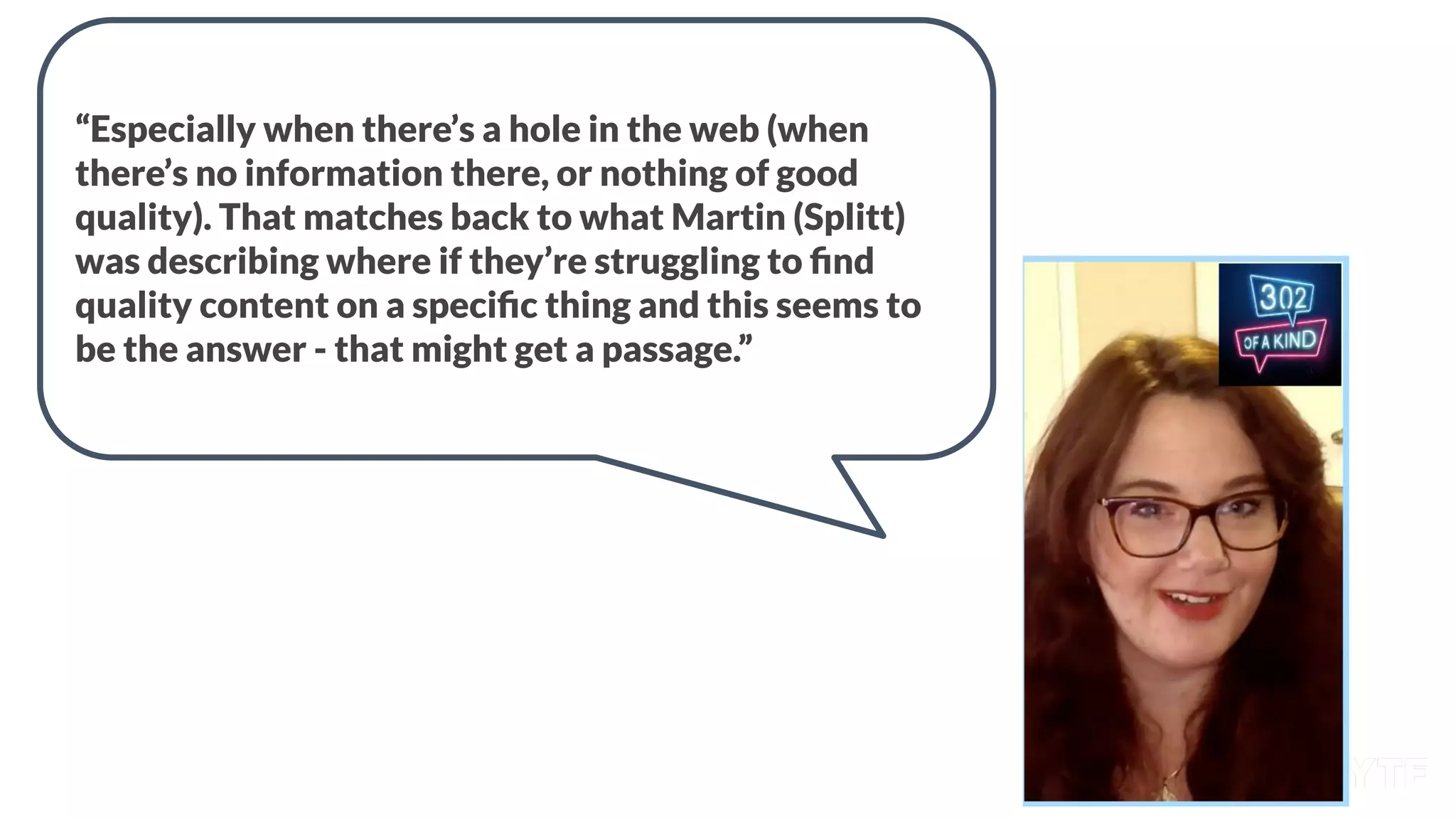 “Especially when there’s a hole in the web (when
there’s no information there, or nothing of good
quality). That matches back to what Martin (Splitt)
was describing where if they’re struggling to ﬁnd
quality content on a speciﬁc thing and this seems to
be the answer - that might get a passage.”
 
