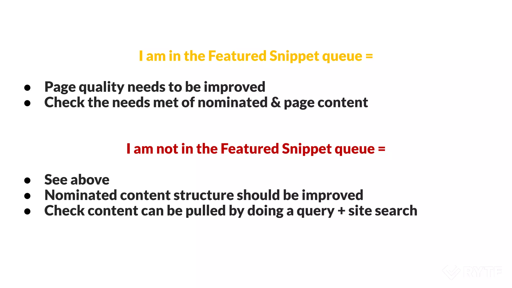 I am in the Featured Snippet queue =
● Page quality needs to be improved
● Check the needs met of nominated & page content
I am not in the Featured Snippet queue =
● See above
● Nominated content structure should be improved
● Check content can be pulled by doing a query + site search
 