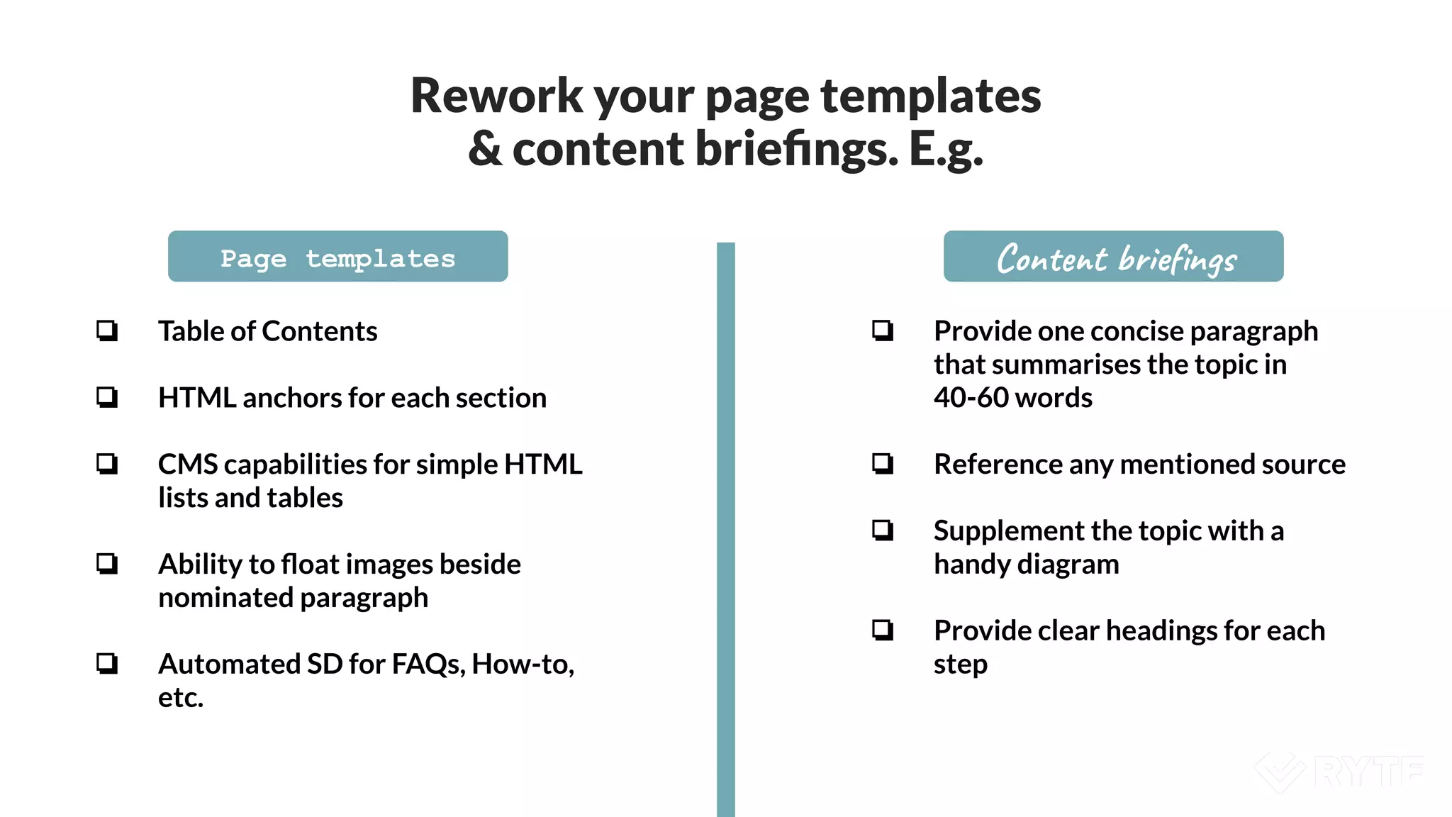 Rework your page templates
& content brieﬁngs. E.g.
Page templates Content brieﬁngs
❏ Table of Contents
❏ HTML anchors for each section
❏ CMS capabilities for simple HTML
lists and tables
❏ Ability to ﬂoat images beside
nominated paragraph
❏ Automated SD for FAQs, How-to,
etc.
❏ Provide one concise paragraph
that summarises the topic in
40-60 words
❏ Reference any mentioned source
❏ Supplement the topic with a
handy diagram
❏ Provide clear headings for each
step
 