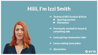 Hiiii, I’m Izzi Smith
➔ Technical SEO Analyst @ Ryte
◆ Sparring partner
◆ Marketeer
➔ Previously worked in-house &
consulting side
➔ Loves giving community talks
➔ Loves making lame jokes
➔ @izzionﬁre
 