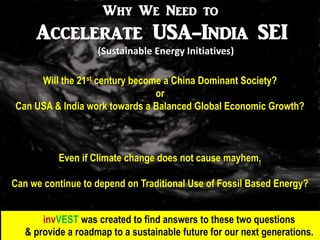 Why We Need to
     Accelerate USA-India SEI
                    (Sustainable Energy Initiatives)

     Will the 21st century become a China Dominant Society?
                                or
Can USA & India work towards a Balanced Global Economic Growth?



           Even if Climate change does not cause mayhem,

Can we continue to depend on Traditional Use of Fossil Based Energy?


       invVEST was created to find answers to these two questions
   & provide a roadmap to a sustainable future for our next generations.
 