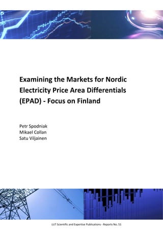  
 
 
 
 
 
 
 
 
 
Examining the Markets for Nordic 
Electricity Price Area Differentials 
(EPAD) ‐ Focus on Finland 
 
Petr Spodniak 
Mikael Collan 
Satu Viljainen 
LUT Scientific and Expertise Publications ‐ Reports No. 51 
 