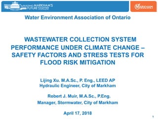 Water Environment Association of Ontario
WASTEWATER COLLECTION SYSTEM
PERFORMANCE UNDER CLIMATE CHANGE –
SAFETY FACTORS AND STRESS TESTS FOR
FLOOD RISK MITIGATION
Lijing Xu. M.A.Sc., P. Eng., LEED AP
Hydraulic Engineer, City of Markham
Robert J. Muir, M.A.Sc., P.Eng.
Manager, Stormwater, City of Markham
April 17, 2018
1
 