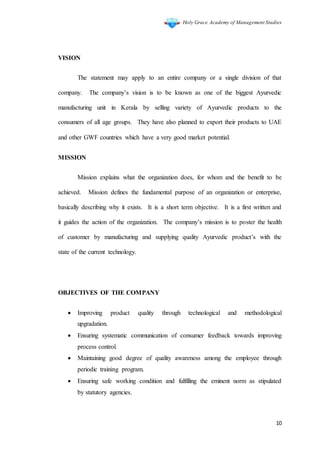 Holy Grace Academy of Management Studies
10
VISION
The statement may apply to an entire company or a single division of that
company. The company’s vision is to be known as one of the biggest Ayurvedic
manufacturing unit in Kerala by selling variety of Ayurvedic products to the
consumers of all age groups. They have also planned to export their products to UAE
and other GWF countries which have a very good market potential.
MISSION
Mission explains what the organization does, for whom and the benefit to be
achieved. Mission defines the fundamental purpose of an organization or enterprise,
basically describing why it exists. It is a short term objective. It is a first written and
it guides the action of the organization. The company’s mission is to poster the health
of customer by manufacturing and supplying quality Ayurvedic product’s with the
state of the current technology.
OBJECTIVES OF THE COMPANY
 Improving product quality through technological and methodological
upgradation.
 Ensuring systematic communication of consumer feedback towards improving
process control.
 Maintaining good degree of quality awareness among the employee through
periodic training program.
 Ensuring safe working condition and fulfilling the eminent norm as stipulated
by statutory agencies.
 