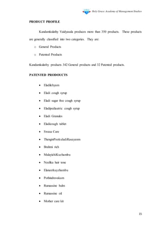 Holy Grace Academy of Management Studies
15
PRODUCT PROFILE
Kandamkulathy Vaidyasala produces more than 350 products. These products
are generally classified into two categories. They are:
o General Products
o Patented Products
Kandamkulathy products 342 General products and 32 Patented products.
PATENTED PRODOUCTS
 Eladilehyam
 Eladi cough syrup
 Eladi sugar free cough syrup
 Eladipediaatric cough syrup
 Eladi Granules
 Eladicough tablet
 Swasa Care
 ThenginPookuladiRasayanm
 Brahmi rich
 MalayichiKuzhambu
 Neelika hair tone
 Elaneerkuyzhambu
 Pothindravakam
 Rumassine balm
 Rumassine oil
 Mother care kit
 