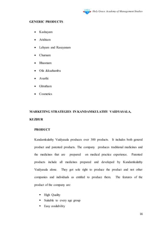 Holy Grace Academy of Management Studies
16
GENERIC PRODUCTS
 Kashayam
 Arishtam
 Lehyam and Rasayanam
 Churnam
 Bhasmam
 Oils &kuzhambu
 Avarthi
 Ghrutham
 Cosmetics
MARKETING STRATEGIES IN KANDAMKULATHY VAIDYASALA,
KUZHUR
PRODUCT
Kandamkulathy Vaidyasala produces over 300 products. It includes both general
product and patented products. The company produces traditional medicines and
the medicines that are prepared on medical practice experience. Patented
products include all medicines prepared and developed by Kandamkulathy
Vaidyasala alone. They got sole right to produce the product and not other
companies and individuals as entitled to produce them. The features of the
product of the company are:
 High Quality
 Suitable to every age group
 Easy availability
 