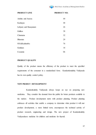 Holy Grace Academy of Management Studies
17
PRODUCT LINE PRODUCT NO:
Arishta and Asavas 44
Kashayas 48
Lehyam and Rasayanam 26
Gulikas 38
Churnams 32
Bhasmas 29
Oil &Kuzhambu 76
Grutham 18
Cosmetic 06
PRODUCT QUALITY
Quality of the product means the efficiency of the product to meet the specified
requirements of the consumer in a standardized form. Kandamkmulathy Vaidyasala
has its own quality control policy.
NEW PRODUT DEVELOPMENT
Kandamkulathy Vaidyasala always keeps an eye on preparing new
medicines. They consider the demand from the public for better products available in
the market. Product development starts with product planning. Product planning
embraces all activities that enable a company to determine what product it will met
product development, a more limited term, encompasses the technical activity of
product research, engineering and design. The new project of Kandamkulathy
Vaidyasalaare medicine for children and medicine for thyroid.
 