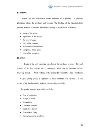 Holy Grace Academy of Management Studies
19
LABELING
Labels are the identification marks imprinted in a product. It provides
information about the producer and product. The labelling of the Knadamkulathy
products includes all valuable information relating to the products. It includes:
 Name of the product
 Ingredients of the product
 The way of usage
 Price of the product
 Address of the manufacture
 Company’s brand name
 Logo of the company
PRICING
Pricing is the only marketing mix element that produces revenue. The total
revenue of the firm depends on 3 constituents, which may be expressed on the
following formula Profit = (Price of the commodity *quantity sold) – Total cost
A good pricing policy is significant to have maximum sales revenue. In the
pricing of the Kandamkulathy followed the prevailing methods.
The pricing strategy is prevailing methods
 Cost of production
 Margin of Profit
 Competition
 Consumer demand
 Distributor channel
 Government Policy
 General economic conditions
 