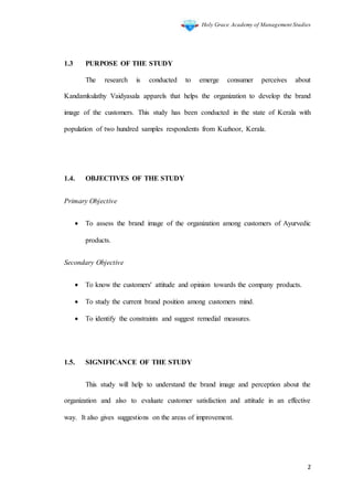 Holy Grace Academy of Management Studies
2
1.3 PURPOSE OF THE STUDY
The research is conducted to emerge consumer perceives about
Kandamkulathy Vaidyasala apparels that helps the organization to develop the brand
image of the customers. This study has been conducted in the state of Kerala with
population of two hundred samples respondents from Kuzhoor, Kerala.
1.4. OBJECTIVES OF THE STUDY
Primary Objective
 To assess the brand image of the organization among customers of Ayurvedic
products.
Secondary Objective
 To know the customers' attitude and opinion towards the company products.
 To study the current brand position among customers mind.
 To identify the constraints and suggest remedial measures.
1.5. SIGNIFICANCE OF THE STUDY
This study will help to understand the brand image and perception about the
organization and also to evaluate customer satisfaction and attitude in an effective
way. It also gives suggestions on the areas of improvement.
 