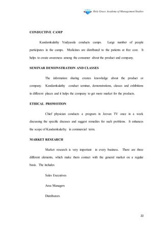 Holy Grace Academy of Management Studies
22
CONDUCTIVE CAMP
Kandamkulathy Vaidyasala conducts camps. Large number of people
participates in the camps. Medicines are distributed to the patients at free cost. It
helps to create awareness among the consumer about the product and company.
SEMINAR DEMONSTRATION AND CLASSES
The information sharing creates knowledge about the product or
company. Kandamkulathy conduct seminar, demonstrations, classes and exhibitions
in different places and it helps the company to get more market for the products.
ETHICAL PROMOTION
Chief physician conducts a program in Jeevan TV once in a week
discussing the specific diseases and suggest remedies for such problems. It enhances
the scope of Kandamkulathy in commercial term.
MARKET RESEARCH
Market research is very important in every business. There are three
different elements, which make them contact with the general market on a regular
basis. The includes
Sales Executives
Area Managers
Distributors
 