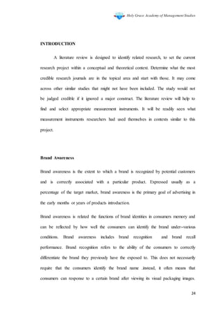 Holy Grace Academy of Management Studies
24
INTRODUCTION
A literature review is designed to identify related research, to set the current
research project within a conceptual and theoretical context. Determine what the most
credible research journals are in the topical area and start with those. It may come
across other similar studies that might not have been included. The study would not
be judged credible if it ignored a major construct. The literature review will help to
find and select appropriate measurement instruments. It will be readily seen what
measurement instruments researchers had used themselves in contexts similar to this
project.
Brand Awareness
Brand awareness is the extent to which a brand is recognized by potential customers
and is correctly associated with a particular product. Expressed usually as a
percentage of the target market, brand awareness is the primary goal of advertising in
the early months or years of products introduction.
Brand awareness is related the functions of brand identities in consumers memory and
can be reflected by how well the consumers can identify the brand under various
conditions. Brand awareness includes brand recognition and brand recall
performance. Brand recognition refers to the ability of the consumers to correctly
differentiate the brand they previously have the exposed to. This does not necessarily
require that the consumers identify the brand name .instead, it often means that
consumers can response to a certain brand after viewing its visual packaging images.
 