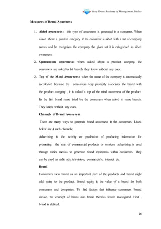 Holy Grace Academy of Management Studies
26
Measures of Brand Awareness
1. Aided awareness: this type of awareness is generated in a consumer. When
asked about a product category if the consumer is aided with a list of company
names and he recognises the company the given set it is categorised as aided
awareness.
2. Spontaneous awareness: when asked about a product category, the
consumers are asked to list brands they know without any cues.
3. Top of the Mind Awareness: when the name of the company is automatically
recollected because the consumers very promptly associates the brand with
the product category , it is called a top of the mind awareness of the product.
Its the first brand name listed by the consumers when asked to name brands.
They know without any cues.
Channels of Brand Awareness
There are many ways to generate brand awareness in the consumers. Listed
below are 4 such channels:
Advertising is the activity or profession of producing information for
promoting the sale of commercial products or services .advertising is used
through varies medias to generate brand awareness within consumers. They
can be aired as radio ads, television, commercials, internet etc.
Brand
Consumers view brand as an important part of the products and brand might
add value to the product. Brand equity is the value of a brand for both
consumers and companies. To find factors that influence consumers ‘brand
choice, the concept of brand and brand theories where investigated. First ,
brand is defined.
 