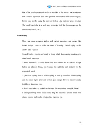 Holy Grace Academy of Management Studies
27
One of the brands purposes is to be an identified to the product and services so
that it can be separated from other products and services in the same category.
In that way, just by seeing the name or the logo , the customer gets a product.
The brand knowledge in a work as a protection both for the customer and the
manufacturer(aaker,1991).
Brand Equity
More and more company leaders and market executives and groups like
finance analyst , start to realise the value of branding. Brand equity can be
divided into 5 classes
1.brand loyalty : people are bound to brand which decreases the weakeness to
other brands movement.
2.Name awareness: a known brand has more chance to be selected bought
before an unknown brand, just because the reliability and familiarity to the
recognised brand.
3. perceived quality: How a brands quality is seen by customers. Good quality
can also mean higher price and abetter gross margin. How to measure quality
in different industries vary.
4.Brand association : a symbol or character that symbolises a specific brand.
5 other proprietary brand assets: some thing that discerns a specific brand from
others: patents, trademarks ,relationship, channels etc.
 