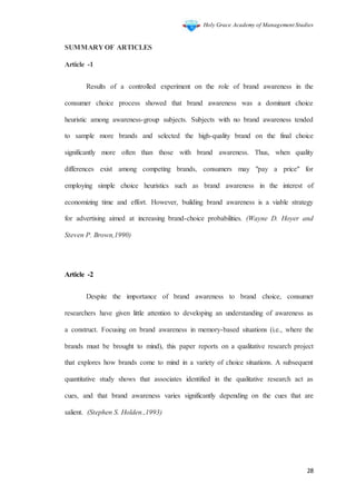 Holy Grace Academy of Management Studies
28
SUMMARY OF ARTICLES
Article -1
Results of a controlled experiment on the role of brand awareness in the
consumer choice process showed that brand awareness was a dominant choice
heuristic among awareness-group subjects. Subjects with no brand awareness tended
to sample more brands and selected the high-quality brand on the final choice
significantly more often than those with brand awareness. Thus, when quality
differences exist among competing brands, consumers may "pay a price" for
employing simple choice heuristics such as brand awareness in the interest of
economizing time and effort. However, building brand awareness is a viable strategy
for advertising aimed at increasing brand-choice probabilities. (Wayne D. Hoyer and
Steven P. Brown,1990)
Article -2
Despite the importance of brand awareness to brand choice, consumer
researchers have given little attention to developing an understanding of awareness as
a construct. Focusing on brand awareness in memory-based situations (i.e., where the
brands must be brought to mind), this paper reports on a qualitative research project
that explores how brands come to mind in a variety of choice situations. A subsequent
quantitative study shows that associates identified in the qualitative research act as
cues, and that brand awareness varies significantly depending on the cues that are
salient. (Stephen S. Holden.,1993)
 