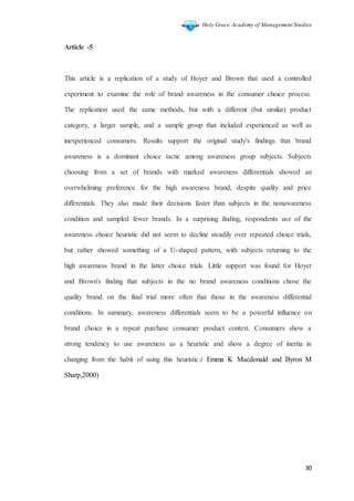 Holy Grace Academy of Management Studies
30
Article -5
This article is a replication of a study of Hoyer and Brown that used a controlled
experiment to examine the role of brand awareness in the consumer choice process.
The replication used the same methods, but with a different (but similar) product
category, a larger sample, and a sample group that included experienced as well as
inexperienced consumers. Results support the original study's findings that brand
awareness is a dominant choice tactic among awareness group subjects. Subjects
choosing from a set of brands with marked awareness differentials showed an
overwhelming preference for the high awareness brand, despite quality and price
differentials. They also made their decisions faster than subjects in the nonawareness
condition and sampled fewer brands. In a surprising finding, respondents use of the
awareness choice heuristic did not seem to decline steadily over repeated choice trials,
but rather showed something of a U-shaped pattern, with subjects returning to the
high awareness brand in the latter choice trials. Little support was found for Hoyer
and Brown's finding that subjects in the no brand awareness conditions chose the
quality brand on the final trial more often that those in the awareness differential
conditions. In summary, awareness differentials seem to be a powerful influence on
brand choice in a repeat purchase consumer product context. Consumers show a
strong tendency to use awareness as a heuristic and show a degree of inertia in
changing from the habit of using this heuristic.( Emma K Macdonald and Byron M
Sharp,2000)
 