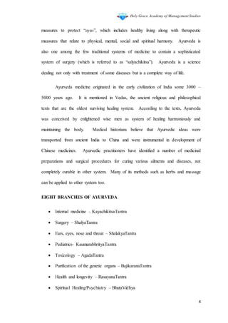 Holy Grace Academy of Management Studies
4
measures to protect “ayus”, which includes healthy living along with therapeutic
measures that relate to physical, mental, social and spiritual harmony. Ayurveda is
also one among the few traditional systems of medicine to contain a sophisticated
system of surgery (which is referred to as “salyachikitsa”). Ayurveda is a science
dealing not only with treatment of some diseases but is a complete way of life.
Ayurveda medicine originated in the early civilization of India some 3000 –
5000 years ago. It is mentioned in Vedas, the ancient religious and philosophical
texts that are the oldest surviving healing system. According to the texts, Ayurveda
was conceived by enlightened wise men as system of healing harmoniously and
maintaining the body. Medical historians believe that Ayurvedic ideas were
transported from ancient India to China and were instrumental in development of
Chinese medicines. Ayurvedic practitioners have identified a number of medicinal
preparations and surgical procedures for curing various ailments and diseases, not
completely curable in other system. Many of its methods such as herbs and massage
can be applied to other system too.
EIGHT BRANCHES OF AYURVEDA
 Internal medicine – KayachikitsaTantra
 Surgery – ShalyaTantra
 Ears, eyes, nose and throat – ShalakyaTantra
 Pediatrics- KaumarabhrityaTantra
 Toxicology – AgadaTantra
 Purification of the genetic organs – BajikaranaTantra
 Health and longevity – RasayanaTantra
 Spiritual Healing/Psychiatry – BhutaVidhya
 