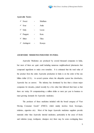 Holy Grace Academy of Management Studies
5
Ayurvedic Tastes
 Sweet - Madhura
 Sour - Amla
 Salty - Lavan
 Pungent - Katu
 Bitter - Tikta
 Astringent - Kasaya
AYURVEDIC MEDICINE INDUSTRY IN INDIA
Ayurvedic Medicines are produced by several thousand companies in India,
but most of them are quiet small including numerous neighbourhood pharmacies that
compound ingredients to make own remedies. It is estimated that the total value of
the product from the entire Ayurvedic production in India is on the order of the one
billion dollar (U.S.). in several systems where the allopathic system has drawbacks,
Ayurveda has an answer. The industry has dominated by less than a dozen major
companies for decades, joined recently by a few other that followed their lead, so that
there are today 30 companiesdoing a million dollar or more per year in business to
meet growing demands for Ayurvedic medicines.
The products of these medicines included with the broad category of “Fast
Moving Consumer Goods” (FMCG; which mainly involves food, beverages,
toiletries, cigarettes etc). Most of the larger Ayurvedic medicines suppliers provide
materials other than Ayurvedic internal medicines; particularly in the areas of foods
and toiletries (soap, toothpaste, shampoo etc) there may be some overlapping these
 