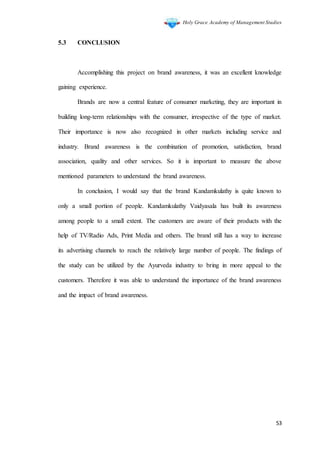 Holy Grace Academy of Management Studies
53
5.3 CONCLUSION
Accomplishing this project on brand awareness, it was an excellent knowledge
gaining experience.
Brands are now a central feature of consumer marketing, they are important in
building long-term relationships with the consumer, irrespective of the type of market.
Their importance is now also recognized in other markets including service and
industry. Brand awareness is the combination of promotion, satisfaction, brand
association, quality and other services. So it is important to measure the above
mentioned parameters to understand the brand awareness.
In conclusion, I would say that the brand Kandamkulathy is quite known to
only a small portion of people. Kandamkulathy Vaidyasala has built its awareness
among people to a small extent. The customers are aware of their products with the
help of TV/Radio Ads, Print Media and others. The brand still has a way to increase
its advertising channels to reach the relatively large number of people. The findings of
the study can be utilized by the Ayurveda industry to bring in more appeal to the
customers. Therefore it was able to understand the importance of the brand awareness
and the impact of brand awareness.
 