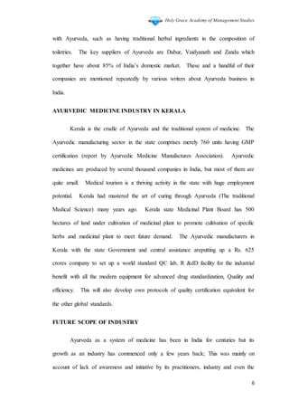 Holy Grace Academy of Management Studies
6
with Ayurveda, such as having traditional herbal ingredients in the composition of
toiletries. The key suppliers of Ayurveda are Dabur, Vaidyanath and Zandu which
together have about 85% of India’s domestic market. These and a handful of their
companies are mentioned repeatedly by various writers about Ayurveda business in
India.
AYURVEDIC MEDICINE INDUSTRY IN KERALA
Kerala is the cradle of Ayurveda and the traditional system of medicine. The
Ayurvedic manufacturing sector in the state comprises merely 760 units having GMP
certification (report by Ayurvedic Medicine Manufactures Association). Ayurvedic
medicines are produced by several thousand companies in India, but most of them are
quite small. Medical tourism is a thriving activity in the state with huge employment
potential. Kerala had mastered the art of curing through Ayurveda (The traditional
Medical Science) many years ago. Kerala state Medicinal Plant Board has 500
hectares of land under cultivation of medicinal plant to promote cultivation of specific
herbs and medicinal plant to meet future demand. The Ayurvedic manufacturers in
Kerala with the state Government and central assistance areputting up a Rs. 625
crores company to set up a world standard QC lab, R &dD facility for the industrial
benefit with all the modern equipment for advanced drug standardization, Quality and
efficiency. This will also develop own protocols of quality certification equivalent for
the other global standards.
FUTURE SCOPE OF INDUSTRY
Ayurveda as a system of medicine has been in India for centuries but its
growth as an industry has commenced only a few years back; This was mainly on
account of lack of awareness and initiative by its practitioners, industry and even the
 