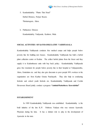 Holy Grace Academy of Management Studies
9
5. Kandamkulathy “Plants That Head”
Herbal Division, Periyar Resort,
Thottumugum, Aluva.
6. Publication Division
Kandamkulathy Vaidyasala, Kuzhoor, Mala.
SOCIAL ACTIVITIES OF KANDAMKULATHY VAIDHYASALA
Kandamkulathy Vaidhyasala conducts free medical camps and helps people below
poverty line for building new houses. Kandamkulathy Vaidhyasala has built a herbal
plant collection centre at Kuzhur. The collect herbal plants from the forest and they
supply it to Kudumbasree units with buy back policy. Kandamkulathy Vaidhyasala
gives free treatment for people below poverty line in their hospital at Valiyaparambu,
Aluva, Ernakulam etc. and they also give discounts to poor people 98% workers in the
organization are from Kuzhur Grama Panchayath. They also help in conducting
festivals and school youth festivals etc. Kandamkulathy Vaidhyasala and Cochin
Devaswam Board jointly conduct a program “AmbalaMuttathoru Koovalathai”
ESTABLISHMENT
In 1989 Kandamkulathy Vaidhyasala was established. Kandamkulathy is the
bold initiative of the late K./P. Pathrose Vaidyan who was veteran Ayurvedic
Physician during his time. It has a distinct role to play in the development of
Ayurveda in the state.
 