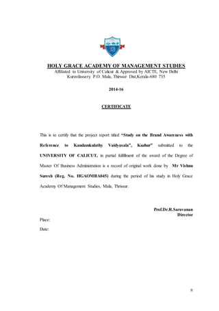 II
HOLY GRACE ACADEMY OF MANAGEMENT STUDIES
Affiliated to University of Calicut & Approved by AICTE, New Delhi
Kuruvilassery P.O. Mala, Thirssur Dist,Kerala-680 735
2014-16
CERTIFICATE
This is to certify that the project report titled “Study on the Brand Awareness with
Reference to Kandamkulathy Vaidyasala”, Kuzhur” submitted to the
UNIVERSITY OF CALICUT, in partial fulfillment of the award of the Degree of
Master Of Business Administration is a record of original work done by Mr Vishnu
Suresh (Reg. No. HGAOMBA045) during the period of his study in Holy Grace
Academy Of Management Studies, Mala, Thrissur.
Prof.Dr.R.Saravanan
Director
Place:
Date:
 