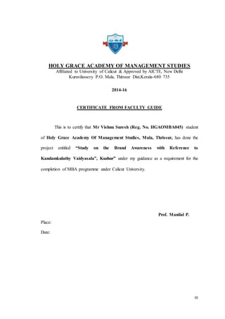 III
HOLY GRACE ACADEMY OF MANAGEMENT STUDIES
Affiliated to University of Calicut & Approved by AICTE, New Delhi
Kuruvilassery P.O. Mala, Thirssur Dist,Kerala-680 735
2014-16
CERTIFICATE FROM FACULTY GUIDE
This is to certify that Mr Vishnu Suresh (Reg. No. HGAOMBA045) student
of Holy Grace Academy Of Management Studies, Mala, Thrissur, has done the
project entitled “Study on the Brand Awareness with Reference to
Kandamkulathy Vaidyasala”, Kuzhur” under my guidance as a requirement for the
completion of MBA programme under Calicut University.
Prof. Manilal P.
Place:
Date:
 