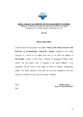 IV
HOLY GRACE ACADEMY OF MANAGEMENT STUDIES
Affiliated to University of Calicut & Approved by AICTE, New Delhi
Kuruvilassery P.O. Mala, Thirssur Dist,Kerala-680 735
2014-16
DECLARATION
I hereby declare that the project work entitled “Study on the Brand Awareness with
Reference to Kandamkulathy Vaidyasala”, Kuzhur” submitted to the Calicut
University, is a record of an original work done by me under the guidance of
Prof.Manilal, Faculty of Holy Grace Academy of Management Studies, Mala,
Thrissur and this project work is submitted in the partial fulfilment of the
requirements for the award of the degree of Master of Business Administration
(MBA). The results embodied in this thesis have not been submitted to any other
University or Institute for the award of any degree or diploma.
Place : Vishnu Suresh
Reg No: HGAOMBA045
Date :
 