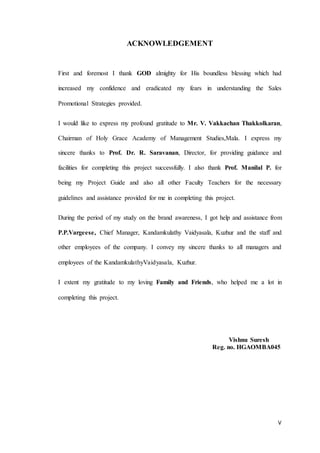 V
ACKNOWLEDGEMENT
First and foremost I thank GOD almighty for His boundless blessing which had
increased my confidence and eradicated my fears in understanding the Sales
Promotional Strategies provided.
I would like to express my profound gratitude to Mr. V. Vakkachan Thakkolkaran,
Chairman of Holy Grace Academy of Management Studies,Mala. I express my
sincere thanks to Prof. Dr. R. Saravanan, Director, for providing guidance and
facilities for completing this project successfully. I also thank Prof. Manilal P. for
being my Project Guide and also all other Faculty Teachers for the necessary
guidelines and assistance provided for me in completing this project.
During the period of my study on the brand awareness, I got help and assistance from
P.P.Vargeese, Chief Manager, Kandamkulathy Vaidyasala, Kuzhur and the staff and
other employees of the company. I convey my sincere thanks to all managers and
employees of the KandamkulathyVaidyasala, Kuzhur.
I extent my gratitude to my loving Family and Friends, who helped me a lot in
completing this project.
Vishnu Suresh
Reg. no. HGAOMBA045
 