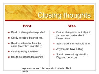Closing thoughts
Print
 Can’t be changed once printed.
 Costly to redo a botched job.
 Can’t be altered or fixed by
users (exception is graffiti ;-)
 Catalogued by librarians
 Has to be scanned to archive
Web
 Can be changed in an instant if
you use web text and not
image maps.
 Searchable and available to all
 Anyone can have a Blog
 Social bookmarking sites like
Digg and del.ico.us
Important to learn the important details of both
media.
 
