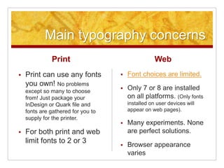 Main typography concerns
Print
 Print can use any fonts
you own! No problems
except so many to choose
from! Just package your
InDesign or Quark file and
fonts are gathered for you to
supply for the printer.
 For both print and web
limit fonts to 2 or 3
Web
 Font choices are limited.
 Only 7 or 8 are installed
on all platforms. (Only fonts
installed on user devices will
appear on web pages).
 Many experiments. None
are perfect solutions.
 Browser appearance
varies
 