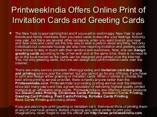 PrintweekIndia Offers Online Print ofPrintweekIndia Offers Online Print of
Invitation Cards and Greeting CardsInvitation Cards and Greeting Cards
 The New Year is approaching first and if you want to wish Happy New Year to yourThe New Year is approaching first and if you want to wish Happy New Year to your
friends and family members, then you need cards to describe your feelings. Not onlyfriends and family members, then you need cards to describe your feelings. Not only
new year, but there are several other occasions, when you want to wish your nearnew year, but there are several other occasions, when you want to wish your near
and dear ones and cards are the only way to wish a person about anything. Not onlyand dear ones and cards are the only way to wish a person about anything. Not only
individuals but corporate houses are also now requiring invitation and greeting cardsindividuals but corporate houses are also now requiring invitation and greeting cards
time to time to stay in touch with their vendors and customers. Now, one cantime to time to stay in touch with their vendors and customers. Now, one can designdesign
greeting cardsgreeting cards according to his or her wish and at the same time, there is no need toaccording to his or her wish and at the same time, there is no need to
go to the local market as the cards can be designed and printed over the internet.go to the local market as the cards can be designed and printed over the internet.
Yes, not only greeting cards, but one can design and print invitation cards over theYes, not only greeting cards, but one can design and print invitation cards over the
internet.internet.
There are many service providers offering greeting andThere are many service providers offering greeting and invitation card designinginvitation card designing
and printingand printing service over the internet; but you cannot go for any of those, if you haveservice over the internet; but you cannot go for any of those, if you have
to print and design either greeting or invitation cards. When it comes to choose theto print and design either greeting or invitation cards. When it comes to choose the
best online printing service provider, there is hardly anyone better than thebest online printing service provider, there is hardly anyone better than the
PrintweekIndia.comPrintweekIndia.com. PrintweekIndia is providing printing service over the internet,. PrintweekIndia is providing printing service over the internet,
since last many years and has a great reputation of delivering highest quality printedsince last many years and has a great reputation of delivering highest quality printed
material at an affordable price points. PrintweekIndia is now offering various productsmaterial at an affordable price points. PrintweekIndia is now offering various products
likelike Diwali Cards PrintingDiwali Cards Printing,, Christmas Cards PrintingChristmas Cards Printing,, Invitation Cards PrintingInvitation Cards Printing,,
Greeting Card PrintingGreeting Card Printing,, Post Cards PrintingPost Cards Printing,, Rolodex Cards PrintingRolodex Cards Printing,,
Rack Cards PrintingRack Cards Printing and many others.and many others.
If you are planning to print greeting or invitation card, then never think of printing themIf you are planning to print greeting or invitation card, then never think of printing them
at any of your local printers. Before choosing any online printer to print yourat any of your local printers. Before choosing any online printer to print your
imaginations, never forget to visit the official siteimaginations, never forget to visit the official site http://www.printweekindia.comhttp://www.printweekindia.com..
 