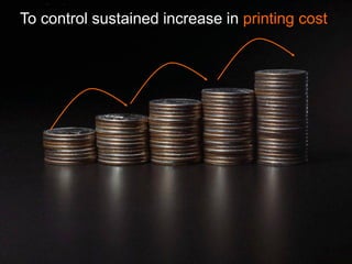 To control sustained increase in printing cost
 