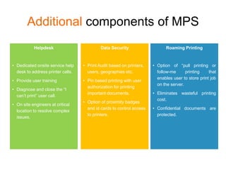 Additional components of MPS
           Helpdesk                         Data Security                   Roaming Printing


• Dedicated onsite service help    • Print Audit based on printers,   • Option of “pull printing or
  desk to address printer calls.     users, geographies etc.            follow-me      printing    that
                                                                        enables user to store print job
• Provide user training            • Pin based printing with user
                                                                        on the server.
                                     authorization for printing
• Diagnose and close the “I
                                     important documents.             • Eliminates wasteful printing
  can’t print” user call.
                                                                        cost.
                                   • Option of proximity badges
• On site engineers at critical
                                     and id cards to control access   • Confidential documents are
  location to resolve complex
                                     to printers.                       protected.
  issues.
 