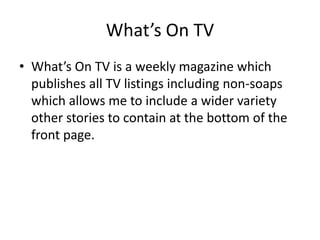 What’s On TV
• What’s On TV is a weekly magazine which
publishes all TV listings including non-soaps
which allows me to include a wider variety
other stories to contain at the bottom of the
front page.
 