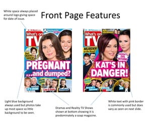 Front Page Features
Light blue background
always used but photos take
up most space so little
background to be seen.
White text with pink border
is commonly used but does
vary as seen on next slide.
White space always placed
around logo giving space
for date of issue.
Dramas and Reality TV Shows
shown at bottom showing it is
predominately a soap magazine.
 