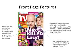 Front Page Features
Here we see that the headline is
white with a purple border
possibly because the subject of the
headline is a male character and
pink used for female characters on
the previous slide.
As this issue is an
Easter special we
see that the
bordering around
the other main
programmes is
more festive for
the audience.
Star shaped text boxes are
used for the most shocking
stories emphasising the
urgency of them.
 