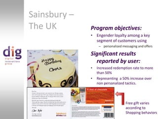 Sainsbury – The UKProgram objectives:Engender loyalty among a key segment of customers usingpersonalized messaging and offersSignificant results reported by user:Increased redemption rate to more than 50%Representing  a 50% increase over non personalized tactics.Free gift varies according toShopping behaviors