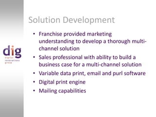 Solution DevelopmentFranchise provided marketing understanding to develop a thorough multi-channel solutionSales professional with ability to build a business case for a multi-channel solutionVariable data print, email and purl softwareDigital print engineMailing capabilities