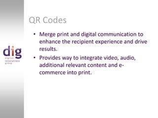 QR CodesMerge print and digital communication to enhance the recipient experience and drive results.Provides way to integrate video, audio, additional relevant content and e-commerce into print.