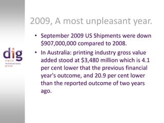 2009, A most unpleasant year.September 2009 US Shipments were down $907,000,000 compared to 2008.In Australia: printing industry gross value added stood at $3,480 million which is 4.1 per cent lower that the previous financial year's outcome, and 20.9 per cent lower than the reported outcome of two years ago.