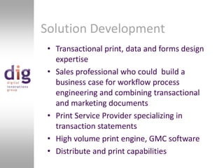 Solution DevelopmentTransactional print, data and forms design expertiseSales professional who could  build a business case for workflow process engineering and combining transactional and marketing documentsPrint Service Provider specializing in transaction statementsHigh volume print engine, GMC softwareDistribute and print capabilities