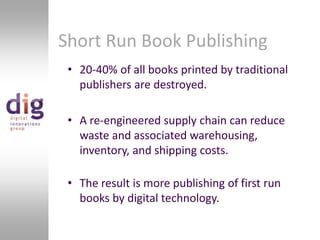 Short Run Book Publishing20-40% of all books printed by traditional publishers are destroyed.A re-engineered supply chain can reduce waste and associated warehousing, inventory, and shipping costs.The result is more publishing of first run books by digital technology. 